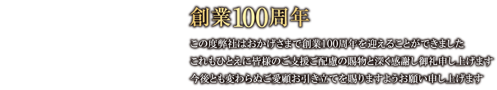 100th 創業100周年 この度弊社はおかげさまで創業100周年を迎えることができましたこれもひとえに皆様のご支援ご配慮の賜物と深く感謝し御礼申し上げます今後とも変わらぬご愛顧お引き立てを賜りますようお願い申し上げます