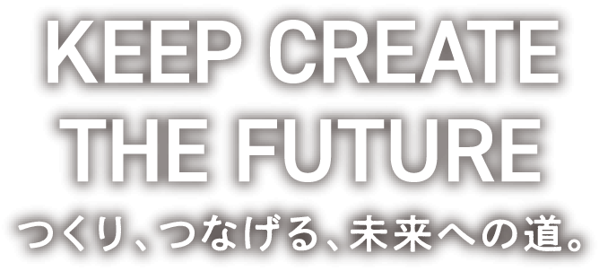 KEEP CREATE THE FUTURE つくり、つなげる、未来への道。
